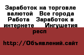 Заработок на торговле валютой - Все города Работа » Заработок в интернете   . Ингушетия респ.